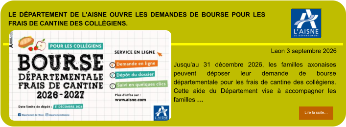 LE DÉPARTEMENT DE L'AISNE OUVRE LES DEMANDES DE BOURSE POUR LES FRAIS DE CANTINE DES COLLÈGIENS.            . Laon 3 septembre 2026 Lire la suite… Lire la suite… Jusqu'au 31 décembre 2026, les familles axonaises peuvent déposer leur demande de bourse départementale pour les frais de cantine des collégiens. Cette aide du Département vise à accompagner les familles …