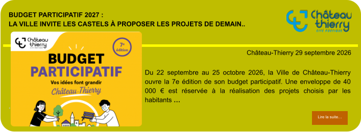 Budget participatif 2027 : la Ville invite les Castels à proposer les projets de demain..            . Château-Thierry 29 septembre 2026 Lire la suite… Lire la suite… Du 22 septembre au 25 octobre 2026, la Ville de Château-Thierry ouvre la 7e édition de son budget participatif. Une enveloppe de 40 000 € est réservée à la réalisation des projets choisis par les habitants …