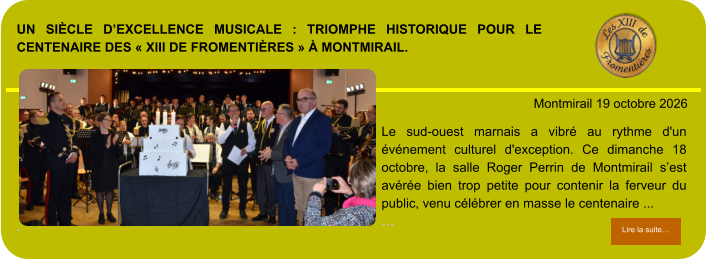 Un siècle d’excellence musicale : triomphe historique pour le centenaire des « XIII de Fromentières » à Montmirail.             . Montmirail 19 octobre 2026 Lire la suite… Lire la suite… Le sud-ouest marnais a vibré au rythme d'un événement culturel d'exception. Ce dimanche 18 octobre, la salle Roger Perrin de Montmirail s’est avérée bien trop petite pour contenir la ferveur du public, venu célébrer en masse le centenaire ... …