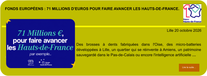 Fonds européens : 71 millions d’euros pour faire avancer les Hauts-de-France.            . Lille 20 octobre 2026 Lire la suite… Lire la suite… Des brosses à dents fabriquées dans l'Oise, des micro-batteries développées à Lille, un quartier qui se réinvente à Amiens, un patrimoine sauvegardé dans le Pas-de-Calais ou encore l'intelligence artificielle …