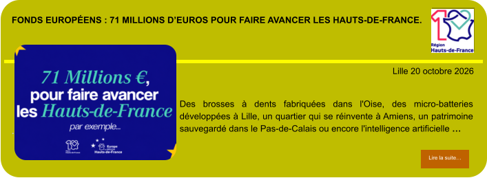 Fonds européens : 71 millions d’euros pour faire avancer les Hauts-de-France.            . Lille 20 octobre 2026 Lire la suite… Lire la suite… Des brosses à dents fabriquées dans l'Oise, des micro-batteries développées à Lille, un quartier qui se réinvente à Amiens, un patrimoine sauvegardé dans le Pas-de-Calais ou encore l'intelligence artificielle …