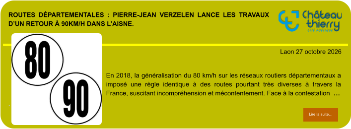 ROUTES DÉPARTEMENTALES : PIERRE-JEAN VERZELEN LANCE LES TRAVAUX D’UN RETOUR À 90KM/H DANS L’AISNE.            . Laon 27 octobre 2026 Lire la suite… Lire la suite… En 2018, la généralisation du 80 km/h sur les réseaux routiers départementaux a imposé une règle identique à des routes pourtant très diverses à travers la France, suscitant incompréhension et mécontentement. Face à la contestation  …