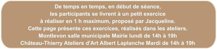 De temps en temps, en début de séance, les participants se livrent à un petit exercice à réaliser en 1 h maximum, proposé par Jacqueline. Cette page présente ces exercices, réalisés dans les ateliers. Montlevon salle municipale Mairie lundi de 14h à 19h Château-Thierry Ateliers d'Art Albert Laplanche Mardi de 14h à 19h