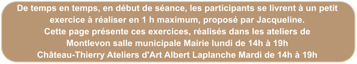De temps en temps, en début de séance, les participants se livrent à un petit exercice à réaliser en 1 h maximum, proposé par Jacqueline. Cette page présente ces exercices, réalisés dans les ateliers de  Montlevon salle municipale Mairie lundi de 14h à 19h Château-Thierry Ateliers d'Art Albert Laplanche Mardi de 14h à 19h