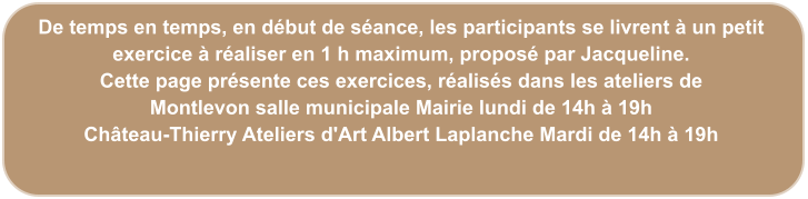 De temps en temps, en début de séance, les participants se livrent à un petit exercice à réaliser en 1 h maximum, proposé par Jacqueline. Cette page présente ces exercices, réalisés dans les ateliers de  Montlevon salle municipale Mairie lundi de 14h à 19h Château-Thierry Ateliers d'Art Albert Laplanche Mardi de 14h à 19h